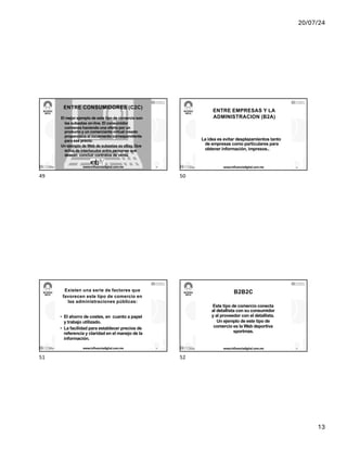 20/07/24
13
ENTRE CONSUMIDORES (C2C)
El mejor ejemplo de este tipo de comercio son
las subastas on-line. El consumidor
comienza haciendo una oferta por un
producto y un comerciante virtual creado
proporciona el incremento correspondiente
para ese precio.
Un ejemplo de Web de subastas es eBay. Que
actúa de interlocutor entre personas que
desean concluir contratos de venta.
17/7/24 www.influenciadigital.com.mx 49
49
ENTRE EMPRESAS Y LA
ADMINISTRACION (B2A)
La idea es evitar desplazamientos tanto
de empresas como particulares para
obtener información, impresos..
17/7/24 www.influenciadigital.com.mx 50
50
Existen una serie de factores que
favorecen este tipo de comercio en
las administraciones públicas:
• El ahorro de costes, en cuanto a papel
y trabajo utilizado.
• La facilidad para establecer precios de
referencia y claridad en el manejo de la
información.
17/7/24 www.influenciadigital.com.mx 51
51
B2B2C
Este tipo de comercio conecta
al detallista con su consumidor
y al proveedor con el detallista.
Un ejemplo de este tipo de
comercio es la Web deportiva
sportmas.
17/7/24 www.influenciadigital.com.mx 52
52
 