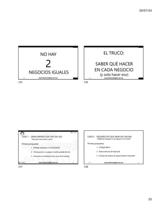 20/07/24
33
NO HAY
2
NEGOCIOS IGUALES
17/7/24 www.influenciadigital.com.mx 135
135
IÑAKI HUERTA - @IKHUERTA
EL TRUCO:
SABER QUÉ HACER
EN CADA NEGOCIO
(y solo hacer eso)
17/7/24 www.influenciadigital.com.mx 136
136
IÑAKI HUERTA - @IKHUERTA
CASO 1: GRAN EMPRESA QUE VIVE DEL SEO.
“ Hay que crecer paso a paso”
Primera propuesta:
1 - OnPage enfocado a la EXCELENCIA
2 – Testing previo a cualquier cambio grande del site.
3 – Pensemos en relevancia real, no en link building
17/7/24 www.influenciadigital.com.mx 137
137
CASO 2: PEQUEÑO SITE QUE VIENE DEL OFFLINE
“ Debemos empezar a ser alguien en el online”
Primera propuesta:
1 – OnPage Básico
2 – Buena elección de Keywords
3 – Compra de enlaces de setup (tirando a basurilla)
17/7/24 www.influenciadigital.com.mx 138
138
 