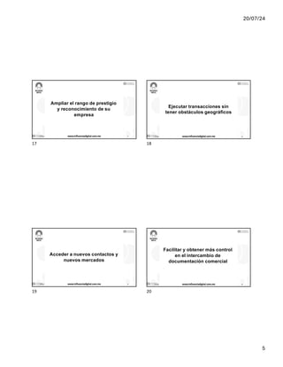 20/07/24
5
Ampliar el rango de prestigio
y reconocimiento de su
empresa
17/7/24 www.influenciadigital.com.mx 17
17
Ejecutar transacciones sin
tener obstáculos geográficos
17/7/24 www.influenciadigital.com.mx 18
18
Acceder a nuevos contactos y
nuevos mercados
17/7/24 www.influenciadigital.com.mx 19
19
Facilitar y obtener más control
en el intercambio de
documentación comercial
17/7/24 www.influenciadigital.com.mx 20
20
 