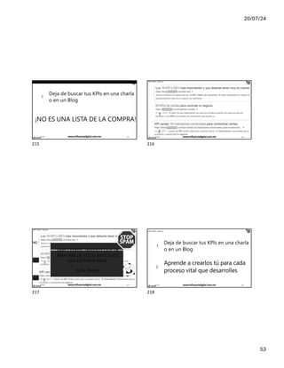 20/07/24
53
IÑAKI HUERTA - @ikhuerta
1
Deja de buscar tus KPIs en una charla
o en un Blog
¡NO ES UNA LISTA DE LA COMPRA!
17/7/24 www.influenciadigital.com.mx 215
215
IÑAKI HUERTA - @ikhuerta
1
2
17/7/24 www.influenciadigital.com.mx 216
216
IÑAKI HUERTA - @ikhuerta
1
2
NO
NO
NO
SABES PERFECTAMENTE QUE LA
MAYORÍA DE ESTOS ARTÍCULOS
LOS ESCRIBEN SEOS
(SON SPAM)
17/7/24 www.influenciadigital.com.mx 217
217
IÑAKI HUERTA - @ikhuerta
1
2
Deja de buscar tus KPIs en una charla
o en un Blog
Aprende a crearlos tú para cada
proceso vital que desarrolles
17/7/24 www.influenciadigital.com.mx 218
218
 