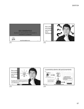 20/07/24
67
SEO SEMÁNTICO
Ayuda a tu web ayudando al buscador a
entender tu contenido
17/7/24 www.influenciadigital.com.mx 271
271
?
Pero antes
de empezar,
qué es eso
de la
Semántica?
17/7/24 www.influenciadigital.com.mx 272
272
Pero antes
de empezar,
qué es eso
de la
Semántica?
Se conoce como semántica al estudio del
significado de los signos lingüísticos y de
sus combinaciones.
17/7/24 www.influenciadigital.com.mx 273
273
La semántica dentro del posicionamiento
1 . La araña rastrea una página
2 . Los servidores analizan el
significado (semántica) y
relevancia de la página, y la
clasifican en el ranking
3 . La página aparece en los
resultados en función de
diversos factores, entre ellos el
significado que el buscador le
haya atribuido
Araña Página web
Servidores de
Google
Resultados de
búsqueda
17/7/24 www.influenciadigital.com.mx 274
274
 