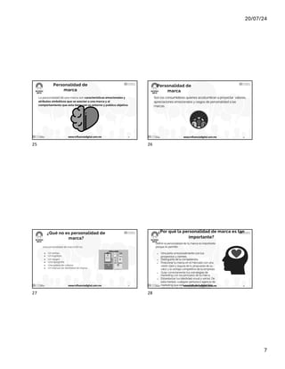 20/07/24
7
Personalidad de
marca
La personalidad de una marca son características emocionales y
atributos simbólicos que se asocian a una marca y al
comportamiento que esta tiene con su entorno y público objetivo.
17/7/24 www.influenciadigital.com.mx 25
25
Personalidad de
marca
Son los consumidores quienes acostumbran a proyectar valores,
apreciaciones emocionales y rasgos de personalidad a las
marcas.
17/7/24 www.influenciadigital.com.mx 26
26
¿Qué no es personalidad de
marca?
Una personalidad de marca NO es:
● Un isotipo
● Un logotipo
● Un slogan
● Una tipografía
● Una paleta de colores
● Un manual de identidad de marca
17/7/24 www.influenciadigital.com.mx 27
27
¿Por qué la personalidad de marca es tan
importante?
Definir la personalidad de tu marca es importante
porque te permite:
● Vincularte emocionalmente con tus
prospectos y clientes.
● Distinguirte de la competencia.
● Posicionar tu marca en el mercado con una
visión clara y segura de tu propuesta de su
valor y la ventaja competitiva de tu empresa.
● Guiar correctamente tus estrategias de
marketing con los principios de tu marca.
● Estandarizar tus identidad visual y verbal. De
esta manera, cualquier persona o agencia de
marketing que esté a cargo de tu branding,
sabrá hacia dónde orientar las estrategias.
● Orientar correctamente las comunicaciones
de tu empresa en medios digitales e
impresos.
17/7/24 www.influenciadigital.com.mx 28
28
 