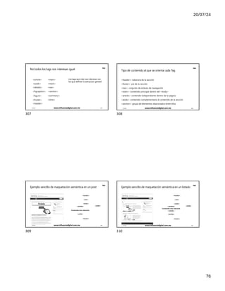 20/07/24
76
No todos los tags nos interesan igual
MqS
<article>
<aside>
<details>
<figure>
<footer>
<header>
<main>
<mark>
<nav>
<figcaption> <section>
<summary>
<time>
Los tags que más nos interesan son
los que definen la estructura general
17/7/24 www.influenciadigital.com.mx 307
307
MqS
Tipo de contenido al que se orienta cada Tag
<header>: cabecera de la sección
<footer>: pie de la sección
<nav>: conjunto de enlaces de navegación
<main>: contenido principal dentro del <body>
<article>: contenido independiente dentro de la página
<aside>: contenido complementario al contenido de la sección
<section>: grupo de elementos relacionados entre ellos
17/7/24 www.influenciadigital.com.mx 308
308
MqS
<aside>
Ejemplo sencillo de maquetación semántica en un post
<header>
<nav>
<main>
<article>
Contenido más relevante
<aside>
<footer>
17/7/24 www.influenciadigital.com.mx 309
309
MqS
<aside>
Ejemplo sencillo de maquetación semántica en un listado
<header>
<nav>
<main>
<section>
Contenido más relevante
<article>
<article>
<footer>
17/7/24 www.influenciadigital.com.mx 310
310
 