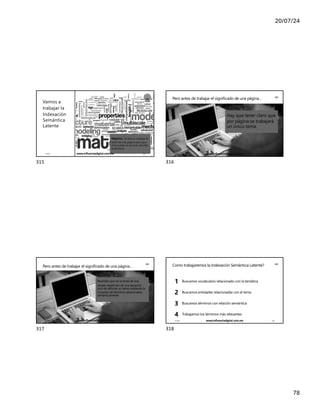 20/07/24
78
Vamos a
trabajar la
Indexación
Semántica
Latente
LSI
Objetivo : la idea es trabajar el
texto de una página para que
al buscador le sea más sencillo
entenderlo
17/7/24 www.influenciadigital.com.mx 315
315
Pero antes de trabajar el significado de una página… LSI
Hay que tener claro que
por página se trabajará
un único tema.
17/7/24 www.influenciadigital.com.mx 316
316
LSI
Pero antes de trabajar el significado de una página…
Recordar que no se trata de una
simple repetición de una keyword,
sino de reforzar un tema mediante la
inclusión de términos relacionados
semánticamente
17/7/24 www.influenciadigital.com.mx 317
317
Como trabajaremos la Indexación Semántica Latente? LSI
Buscamos vocabulario relacionado con la temática
Buscamos entidades relacionadas con el tema
Buscamos términos con relación semántica
Trabajamos los términos más relevantes
1
2
3
4
17/7/24 www.influenciadigital.com.mx 318
318
 