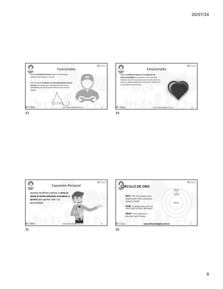 20/07/24
9
Funcionales
Aquellos beneficios técnicos relativos al desempeño
específico del producto o servicio.
Están destinados satisfacer una necesidad genérica de los
usuarios, de manera que su explotación ofrece pocas
posibilidades de diferenciación dentro de una rama de
negocio.
17/7/24 www.influenciadigital.com.mx 33
33
Emocionales
Aquellos beneficios relativos a la satisfacción de
factores psicológicos más allá de la mera necesidad
funcional. Son las conclusiones que el cliente extrae tras
valorar su propia experiencia de consumo, dando forma
a sus preferencias personales
17/7/24 www.influenciadigital.com.mx 34
34
Expresión Personal
Aquellos beneficios relativos a cómo se
siente el cliente utilizando el producto o
servicio para aportar valor a su
personalidad.
17/7/24 www.influenciadigital.com.mx 35
35
CÍRCULO DE ORO
WHY: The very reason your
organization exits a purpose,
cause or belief
HOW: Tu propuesta única de
valor (Qué te hace diferente)
WHAT: Los productos o
servicios que ofreces
WHY
HOW
WHA
T
17/7/24 www.influenciadigital.com.mx 36
36
 