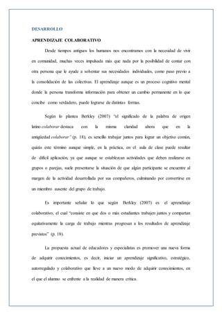 DESARROLLO
APRENDIZAJE COLABORATIVO
Desde tiempos antiguos los humanos nos encontramos con la necesidad de vivir
en comunidad, muchas veces impulsada más que nada por la posibilidad de contar con
otra persona que le ayude a solventar sus necesidades individuales, como paso previo a
la consolidación de las colectivas. El aprendizaje aunque es un proceso cognitivo mental
donde la persona transforma información para obtener un cambio permanente en lo que
concibe como verdadero, puede lograrse de distintas formas.
Según lo plantea Berkley (2007) “el significado de la palabra de origen
latino colaborar destaca con la misma claridad ahora que en la
antigüedad colaborar” (p. 18), es sencillo trabajar juntos para lograr un objetivo común,
quizás este término aunque simple, en la práctica, en el aula de clase puede resultar
de difícil aplicación, ya que aunque se establezcan actividades que deben realizarse en
grupos o parejas, suele presentarse la situación de que algún participante se encuentre al
margen de la actividad desarrollada por sus compañeros, culminando por convertirse en
un miembro ausente del grupo de trabajo.
Es importante señalar lo que según Berkley (2007) es el aprendizaje
colaborativo, el cual “consiste en que dos o más estudiantes trabajen juntos y compartan
equitativamente la carga de trabajo mientras progresan a los resultados de aprendizaje
previstos” (p. 18).
La propuesta actual de educadores y especialistas es promover una nueva forma
de adquirir conocimientos, es decir, iniciar un aprendizaje significativo, estratégico,
autorregulado y colaborativo que lleve a un nuevo modo de adquirir conocimientos, en
el que el alumno se enfrente a la realidad de manera crítica.
 