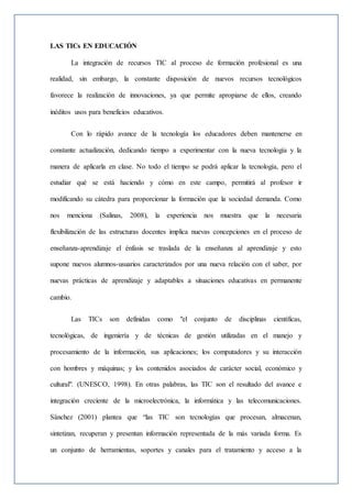 LAS TICs EN EDUCACIÓN
La integración de recursos TIC al proceso de formación profesional es una
realidad, sin embargo, la constante disposición de nuevos recursos tecnológicos
favorece la realización de innovaciones, ya que permite apropiarse de ellos, creando
inéditos usos para beneficios educativos.
Con lo rápido avance de la tecnología los educadores deben mantenerse en
constante actualización, dedicando tiempo a experimentar con la nueva tecnología y la
manera de aplicarla en clase. No todo el tiempo se podrá aplicar la tecnología, pero el
estudiar qué se está haciendo y cómo en este campo, permitirá al profesor ir
modificando su cátedra para proporcionar la formación que la sociedad demanda. Como
nos menciona (Salinas, 2008), la experiencia nos muestra que la necesaria
flexibilización de las estructuras docentes implica nuevas concepciones en el proceso de
enseñanza-aprendizaje el énfasis se traslada de la enseñanza al aprendizaje y esto
supone nuevos alumnos-usuarios caracterizados por una nueva relación con el saber, por
nuevas prácticas de aprendizaje y adaptables a situaciones educativas en permanente
cambio.
Las TICs son definidas como "el conjunto de disciplinas científicas,
tecnológicas, de ingeniería y de técnicas de gestión utilizadas en el manejo y
procesamiento de la información, sus aplicaciones; los computadores y su interacción
con hombres y máquinas; y los contenidos asociados de carácter social, económico y
cultural". (UNESCO, 1998). En otras palabras, las TIC son el resultado del avance e
integración creciente de la microelectrónica, la informática y las telecomunicaciones.
Sánchez (2001) plantea que “las TIC son tecnologías que procesan, almacenan,
sintetizan, recuperan y presentan información representada de la más variada forma. Es
un conjunto de herramientas, soportes y canales para el tratamiento y acceso a la
 