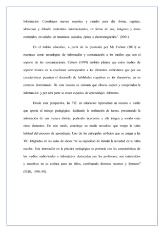 Información. Constituyen nuevos soportes y canales para dar forma, registrar,
almacenar y difundir contenidos informacionales, en forma de voz, imágenes y datos
contenidos en señales de naturaleza acústica, óptica o electromagnética” (2001).
En el ámbito educativo, a partir de lo planteado por Mc Farlane (2001) se
reconoce como tecnologías de información y comunicación a los medios que son el
soporte de las comunicaciones. Cabero (1999) también plantea que estos medios de
soporte técnico en la enseñanza corresponden a los elementos curriculares que por sus
características permiten el desarrollo de habilidades cognitivas en los alumnos/as, en un
contexto determinado. De esta manera se estimula que ellos/as capten y comprendan la
información y por otra parte se creen espacios de aprendizajes diferentes.
Desde esta perspectiva, las TIC en educación representan un recurso o medio
que aporta al trabajo pedagógico, facilitando la realización de tareas, presentando la
información de una manera distinta, pudiendo incorporar a ella imagen y sonido entre
otros elementos. De este modo, constituye un medio novedoso que rompe la rutina
habitual del proceso de aprendizaje. Uno de los principales atributos que se asigna a las
TIC integradas en las salas de clases “es su capacidad de instalar la novedad en la rutina
escolar. Esta innovación en la práctica pedagógica se potencia con las características de
los medios audiovisuales e informáticos destacadas por los profesores; son entretenidos
y atractivos en su estética para los niños, combinando diversos recursos y formatos”
(PEIB, 1998: 89).
 