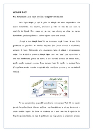 GOOGLE DOCS
Una herramienta para crear, acceder y compartir información.
Hace algún tiempo ya que la gente de Google nos viene sorprendiendo con
nuevas herramientas muy prácticas, productivas y útiles de usar. En este caso, la
aparición de Google Docs puede ser un muy buen ejemplo de cómo las nuevas
herramientas pueden ayudarnos a cambiar algunas cosas en la escuela.
¿De qué se trata Google Docs? Es una herramienta simple de usar. Se trata de la
posibilidad de prescindir de nuestras máquinas para poder acceder a documentos
comunes de texto. Básicamente, crea documentos, hojas de cálculo y presentaciones
online. Pero lo ideal es pensar en Google Docs como una “nube”, con un escritorio y
una hoja infinitamente grande en blanco, a ese escritorio (situado en nuestra nube),
puede acceder cualquier persona, desde cualquier lugar del mundo y a cualquier hora
(GoogleDocs permite, además, compartirlo sólo con ciertas personas y no con todo el
mundo).
Por sus características es posible considerarla como recurso Web 2.0 por cuanto
permite la producción de diversos archivos y su disposición en la red, en tiempo real y
desde remotos lugares. La Web 2.0 comienza en el año 1999 con la aparición de
Napster; posteriormente, se inicia la publicación de blogs gracias a aplicaciones creadas
 