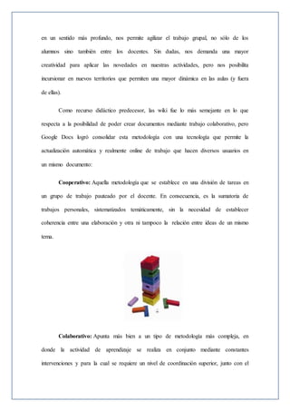 en un sentido más profundo, nos permite agilizar el trabajo grupal, no sólo de los
alumnos sino también entre los docentes. Sin dudas, nos demanda una mayor
creatividad para aplicar las novedades en nuestras actividades, pero nos posibilita
incursionar en nuevos territorios que permiten una mayor dinámica en las aulas (y fuera
de ellas).
Como recurso didáctico predecesor, las wiki fue lo más semejante en lo que
respecta a la posibilidad de poder crear documentos mediante trabajo colaborativo, pero
Google Docs logró consolidar esta metodología con una tecnología que permite la
actualización automática y realmente online de trabajo que hacen diversos usuarios en
un mismo documento:
Cooperativo: Aquella metodología que se establece en una división de tareas en
un grupo de trabajo pauteado por el docente. En consecuencia, es la sumatoria de
trabajos personales, sistematizados temáticamente, sin la necesidad de establecer
coherencia entre una elaboración y otra ni tampoco la relación entre ideas de un mismo
tema.
Colaborativo: Apunta más bien a un tipo de metodología más compleja, en
donde la actividad de aprendizaje se realiza en conjunto mediante constantes
intervenciones y para la cual se requiere un nivel de coordinación superior, junto con el
 
