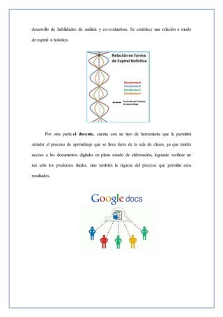 desarrollo de habilidades de análisis y co-evaluativas. Se establece una relación a modo
de espiral u holística.
Por otra parte el docente, cuenta con un tipo de herramienta que le permitirá
atender el proceso de aprendizaje que se lleva fuera de la sala de clases, ya que tendrá
acceso a los documentos digitales en pleno estado de elaboración, logrando verificar no
tan sólo los productos finales, sino también la riqueza del proceso que permitió esos
resultados.
 
