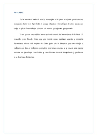 RESUMEN
En la actualidad todo el avance tecnológico nos ayuda a mejorar paulatinamente
en nuestro diario vivir. Pero todo el avance educativo y tecnológico de otros países nos
obliga a aplicar la tecnología existente de manera que sigamos progresando.
Es así que en este módulo hemos revisado una de las herramientas de la Web 2.0
conocida como Google Docs, que nos permite crear, modificar, guardar y compartir
documentos básicos del paquete de Office pero con la diferencia que este trabajo lo
realizamos en línea y podemos compartirlo con varias personas a la vez, de esta manera
tenemos un aprendizaje colaborativo y colectivo con nuestros compañeros y profesores
si se da el caso de tutorías.
 
