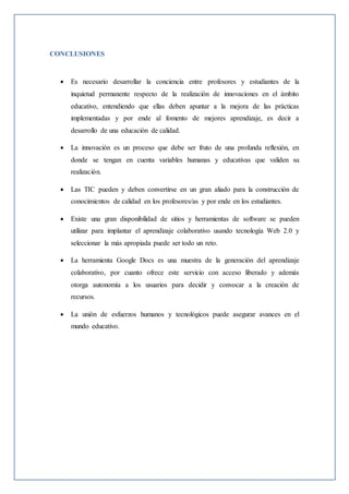 CONCLUSIONES
 Es necesario desarrollar la conciencia entre profesores y estudiantes de la
inquietud permanente respecto de la realización de innovaciones en el ámbito
educativo, entendiendo que ellas deben apuntar a la mejora de las prácticas
implementadas y por ende al fomento de mejores aprendizaje, es decir a
desarrollo de una educación de calidad.
 La innovación es un proceso que debe ser fruto de una profunda reflexión, en
donde se tengan en cuenta variables humanas y educativas que validen su
realización.
 Las TIC pueden y deben convertirse en un gran aliado para la construcción de
conocimientos de calidad en los profesores/as y por ende en los estudiantes.
 Existe una gran disponibilidad de sitios y herramientas de software se pueden
utilizar para implantar el aprendizaje colaborativo usando tecnología Web 2.0 y
seleccionar la más apropiada puede ser todo un reto.
 La herramienta Google Docs es una muestra de la generación del aprendizaje
colaborativo, por cuanto ofrece este servicio con acceso liberado y además
otorga autonomía a los usuarios para decidir y convocar a la creación de
recursos.
 La unión de esfuerzos humanos y tecnológicos puede asegurar avances en el
mundo educativo.
 