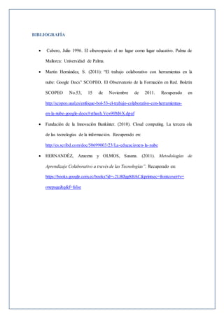 BIBLIOGRAFÍA
 Cabero, Julio 1996. El ciberespacio: el no lugar como lugar educativo. Palma de
Mallorca: Universidad de Palma.
 Martín Hernández, S. (2011): “El trabajo colaborativo con herramientas en la
nube: Google Docs” SCOPEO, El Observatorio de la Formación en Red. Boletín
SCOPEO No.53, 15 de Noviembre de 2011. Recuperado en
http://scopeo.usal.es/enfoque-bol-53-el-trabajo-colaborativo-con-herramientas-
en-la-nube-google-docs/#sthash.Vov90M6X.dpuf
 Fundación de la Innovación Bankinter. (2010). Cloud computing. La tercera ola
de las tecnologías de la información. Recuperado en:
http://es.scribd.com/doc/50699003/23/La-educacionen-la-nube
 HERNANDÉZ, Azucena y OLMOS, Susana. (2011). Metodologías de
Aprendizaje Colaborativo a través de las Tecnologías”. Recuperado en:
https://books.google.com.ec/books?id=-2LBfJggSBAC&printsec=frontcover#v=
onepage&q&f=false
 