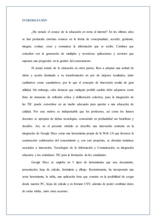 INTRODUCCIÓN
¿Ha notado el avance de la educación en torno al internet? En los últimos años
se han producido enormes avances en la forma de conceptualizar, acceder, gestionar,
integrar, evaluar, crear y comunicar la información que se recibe. Cambios que
coinciden con la generación de múltiples y novedosas aplicaciones y servicios que
suponen una progresión en la gestión del conocimiento.
El actual estado de la educación en otros países, lleva a adoptar una actitud de
alerta y acción destinada a su transformación en pro de mejores resultados, tanto
cualitativos como cuantitativos, por lo que el concepto de innovación resulta de gran
utilidad. Sin embargo, cabe destacar que cualquier posible cambio debe adoptarse como
fruto de instancias de reflexión crítica y deliberación colectiva, pues la integración de
las TIC puede convertirse en un medio adecuado para aportar a una educación de
calidad. Por este motivo es indispensable que los profesores, así como los futuros
docentes se apropien de dichas tecnologías, conociendo en profundidad sus beneficios y
desafíos. Así, en el presente módulo se describe una innovación centrada en la
integración de Google Docs como una herramienta propia de la Web 2.0 que favorece la
construcción colaborativa del conocimiento y, con este propósito, se abordan temáticas
asociadas a innovación, Tecnologías de la Información y Comunicación, su integración
educativa y los estándares TIC para la formación de los estudiantes.
Google Docs se engloba en 5 tipos de herramientas que son, documento,
presentación, hoja de cálculo, formulario y dibujo. Recientemente, ha incorporado una
sexta herramienta, la tabla, una aplicación beta que consiste en la posibilidad de cargar
desde nuestro PC, hojas de cálculo y en formato CSV, además de poder combinar datos
de varias tablas, entre otras acciones.
 