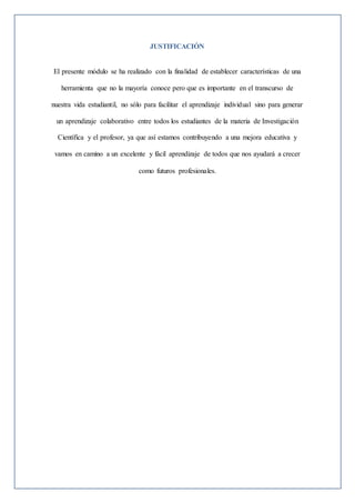 JUSTIFICACIÓN
El presente módulo se ha realizado con la finalidad de establecer características de una
herramienta que no la mayoría conoce pero que es importante en el transcurso de
nuestra vida estudiantil, no sólo para facilitar el aprendizaje individual sino para generar
un aprendizaje colaborativo entre todos los estudiantes de la materia de Investigación
Científica y el profesor, ya que así estamos contribuyendo a una mejora educativa y
vamos en camino a un excelente y fácil aprendizaje de todos que nos ayudará a crecer
como futuros profesionales.
 