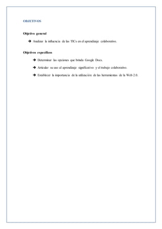 OBJETIVOS
Objetivo general
 Analizar la influencia de las TICs en el aprendizaje colaborativo.
Objetivos específicos
 Determinar las opciones que brinda Google Docs.
 Articular su uso al aprendizaje significativo y el trabajo colaborativo.
 Establecer la importancia de la utilización de las herramientas de la Web 2.0.
 