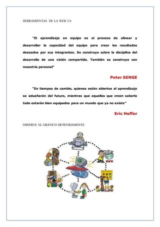 HERRAMIENTAS DE LA WEB 2.0
"El aprendizaje en equipo es el proceso de alinear y
desarrollar la capacidad del equipo para crear los resultados
deseados por sus integrantes. Se construye sobre la disciplina del
desarrollo de una visión compartida. También se construye con
maestría personal"
Peter SENGE
“En tiempos de cambio, quienes estén abiertos al aprendizaje
se adueñarán del futuro, mientras que aquellos que creen saberlo
todo estarán bien equipados para un mundo que ya no existe”
Eric Hoffer
OBSERVE EL GRÁFICO DETENIDAMENTE
 