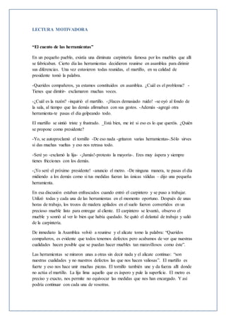 LECTURA MOTIVADORA
“El cuento de las herramientas”
En un pequeño pueblo, existía una diminuta carpintería famosa por los muebles que allí
se fabricaban. Cierto día las herramientas decidieron reunirse en asamblea para dirimir
sus diferencias. Una vez estuvieron todas reunidas, el martillo, en su calidad de
presidente tomó la palabra.
-Queridos compañeros, ya estamos constituidos en asamblea. ¿Cuál es el problema? -
Tienes que dimitir- exclamaron muchas voces.
-¿Cuál es la razón? -inquirió el martillo. -¡Haces demasiado ruido! -se oyó al fondo de
la sala, al tiempo que las demás afirmaban con sus gestos. -Además -agregó otra
herramienta-te pasas el día golpeando todo.
El martillo se sintió triste y frustrado. _Está bien, me iré si eso es lo que queréis. ¿Quién
se propone como presidente?
-Yo, se autoproclamó el tornillo -De eso nada -gritaron varias herramientas-.Sólo sirves
si das muchas vueltas y eso nos retrasa todo.
-Seré yo -exclamó la lija- -¡Jamás!-protesto la mayoría-. Eres muy áspera y siempre
tienes fricciones con los demás.
-¡Yo seré el próximo presidente! -anuncio el metro. -De ninguna manera, te pasas el día
midiendo a los demás como si tus medidas fueran las únicas válidas – dijo una pequeña
herramienta.
En esa discusión estaban enfrascados cuando entró el carpintero y se puso a trabajar.
Utilizó todas y cada una de las herramientas en el momento oportuno. Después de unas
horas de trabajo, los trozos de madera apilados en el suelo fueron convertidos en un
precioso mueble listo para entregar al cliente. El carpintero se levantó, observo el
mueble y sonrió al ver lo bien que había quedado. Se quitó el delantal de trabajo y salió
de la carpintería.
De inmediato la Asamblea volvió a reunirse y el alicate tomo la palabra: “Queridos
compañeros, es evidente que todos tenemos defectos pero acabamos de ver que nuestras
cualidades hacen posible que se puedan hacer muebles tan maravillosos como éste”.
Las herramientas se miraron unas a otras sin decir nada y el alicate continuo: “son
nuestras cualidades y no nuestros defectos las que nos hacen valiosas”. El martillo es
fuerte y eso nos hace unir muchas piezas. El tornillo también une y da fuerza allí donde
no actúa el martillo. La lija lima aquello que es áspero y pule la superficie. El metro es
preciso y exacto, nos permite no equivocar las medidas que nos han encargado. Y así
podría continuar con cada una de vosotras.
 