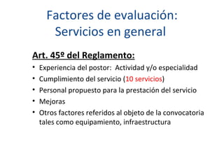   Factores de evaluación:  Servicios en general  Art. 45º del Reglamento:   Experiencia del postor:  Actividad y/o especialidad Cumplimiento del servicio ( 10 servicios ) Personal propuesto para la prestación del servicio Mejoras  Otros factores referidos al objeto de la convocatoria tales como equipamiento, infraestructura 