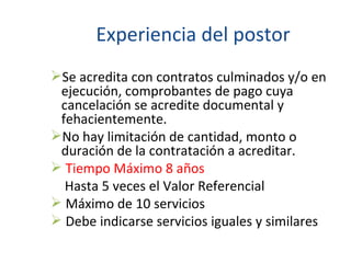 Experiencia del postor Se acredita con contratos culminados y/o en ejecución, comprobantes de pago cuya cancelación se acredite documental y fehacientemente. No hay limitación de cantidad, monto o duración de la contratación a acreditar. Tiempo Máximo 8 años   Hasta 5 veces el Valor Referencial Máximo de 10 servicios Debe indicarse servicios iguales y similares 