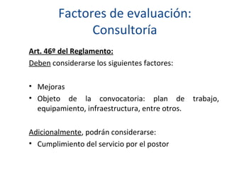 Factores de evaluación: Consultoría Art. 46º del Reglamento: Deben  considerarse los siguientes factores: Mejoras  Objeto de la convocatoria: plan de trabajo, equipamiento, infraestructura, entre otros. Adicionalmente , podrán considerarse: Cumplimiento del servicio por el postor 