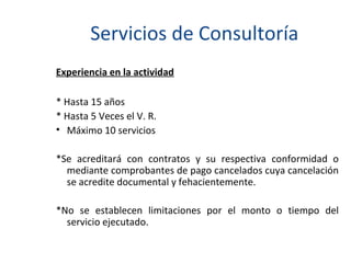 Servicios de Consultoría Experiencia en la actividad * Hasta 15 años * Hasta 5 Veces el V. R. Máximo 10 servicios * Se acreditará con contratos y su respectiva conformidad o mediante comprobantes de pago cancelados cuya cancelación se acredite documental y fehacientemente. * No se establecen limitaciones por el monto o tiempo del servicio ejecutado. 