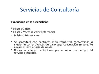 Servicios de Consultoría Experiencia en la especialidad * Hasta 10 años * Hasta 2 Veces el Valor Referencial Máximo 10 servicios * Se acreditará con contratos y su respectiva conformidad o mediante comprobantes de pago cuya cancelación se acredite documental y fehacientemente.  * No se establecen limitaciones por el monto o tiempo del servicio ejecutado. 