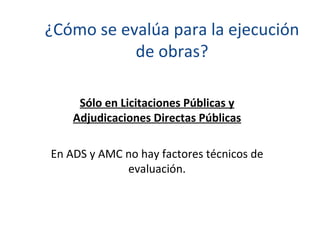 ¿Cómo se evalúa para la ejecución de obras? Sólo en Licitaciones Públicas y Adjudicaciones Directas Públicas En ADS y AMC no hay factores técnicos de evaluación. 