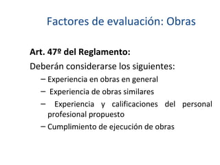 Factores de evaluación: Obras Art. 47º del Reglamento: Deberán considerarse los siguientes: Experiencia en obras en general Experiencia de obras similares Experiencia y calificaciones del personal profesional propuesto Cumplimiento de ejecución de obras 
