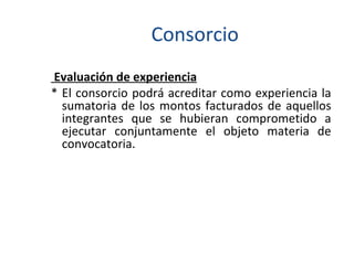 Consorcio Evaluación de experiencia * El consorcio podrá acreditar como experiencia la sumatoria de los montos facturados de aquellos integrantes que se hubieran comprometido a ejecutar conjuntamente el objeto materia de convocatoria. 