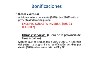 Bonificaciones Bienes y Servicios Adicionar veinte por ciento (20%) - Ley 27633 sólo si presentó declaración jurada EXCEPTO SUBASTA INVERSA  (Art. 31 D.L.1017) Obras y servicios:  (Fuera de la provincia de Lima y Callao) Montos que correspondan a ADS y AMC, A solicitud del postor se asignará una bonificación del diez por ciento (10%) sobre sumatoria de PT y PE. 