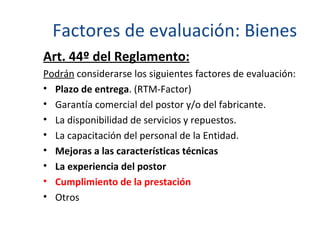 Factores de evaluación: Bienes Art. 44º del Reglamento: Podrán  considerarse los siguientes factores de evaluación: Plazo de entrega . (RTM-Factor) Garantía comercial del postor y/o del fabricante. La disponibilidad de servicios y repuestos.  La capacitación del personal de la Entidad. Mejoras a las características técnicas La experiencia del postor  Cumplimiento de la prestación Otros 