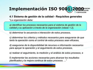 Implementación ISO 9001:2000 4.1 Sistema de gestión de la calidad - Requisitos generales “ La organización debe: a) identificar los procesos necesarios para el sistema de gestión de la calidad y su aplicación a través de la organización (véase 1.2), b) determinar la secuencia e interacción de estos procesos, c) determinar los criterios y métodos necesarios para asegurarse de que tanto la operación como el control de estos   procesos sean eficaces, d) asegurarse de la disponibilidad de recursos e información necesarios para apoyar la operación y el seguimiento de estos procesos, e) realizar el seguimiento, la medición y el análisis de estos procesos, e f) implementar las acciones necesarias para alcanzar los resultados planificados y la mejora continua de estos procesos. ...” 