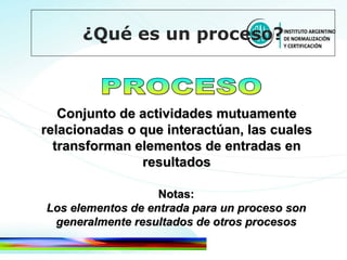 PROCESO Conjunto de actividades mutuamente relacionadas o que interactúan, las cuales transforman elementos de entradas en resultados Notas: Los elementos de entrada para un proceso son generalmente resultados de otros procesos ¿Qué es un proceso? 