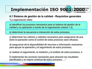 4.1 Sistema de gestión de la calidad - Requisitos generales “ La organización debe: a) identificar los procesos necesarios para el sistema de gestión de la calidad y su aplicación a través de la organización (véase 1.2), b) determinar la secuencia e interacción de estos procesos, c) determinar los criterios y métodos necesarios para asegurarse de que tanto la operación como el control de estos   procesos sean eficaces, d) asegurarse de la disponibilidad de recursos e información necesarios para apoyar la operación y el seguimiento de estos procesos, e) realizar el seguimiento, la medición y el análisis de estos procesos, e f) implementar las acciones necesarias para alcanzar los resultados planificados y la mejora continua de estos procesos. ...” Implementación ISO 9001:2000 