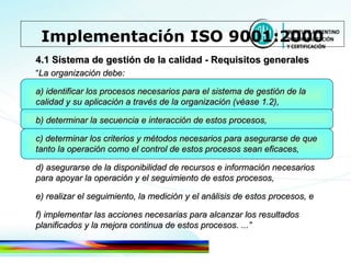 4.1 Sistema de gestión de la calidad - Requisitos generales “ La organización debe: a) identificar los procesos necesarios para el sistema de gestión de la calidad y su aplicación a través de la organización (véase 1.2), b) determinar la secuencia e interacción de estos procesos, c) determinar los criterios y métodos necesarios para asegurarse de que tanto la operación como el control de estos   procesos sean eficaces, d) asegurarse de la disponibilidad de recursos e información necesarios para apoyar la operación y el seguimiento de estos procesos, e) realizar el seguimiento, la medición y el análisis de estos procesos, e f) implementar las acciones necesarias para alcanzar los resultados planificados y la mejora continua de estos procesos. ...” Implementación ISO 9001:2000 