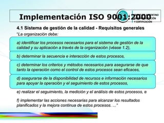 4.1 Sistema de gestión de la calidad - Requisitos generales “ La organización debe: a) identificar los procesos necesarios para el sistema de gestión de la calidad y su aplicación a través de la organización (véase 1.2), b) determinar la secuencia e interacción de estos procesos, c) determinar los criterios y métodos necesarios para asegurarse de que tanto la operación como el control de estos   procesos sean eficaces, d) asegurarse de la disponibilidad de recursos e información necesarios para apoyar la operación y el seguimiento de estos procesos, e) realizar el seguimiento, la medición y el análisis de estos procesos, e f) implementar las acciones necesarias para alcanzar los resultados planificados y la mejora continua de estos procesos. ...” Implementación ISO 9001:2000 