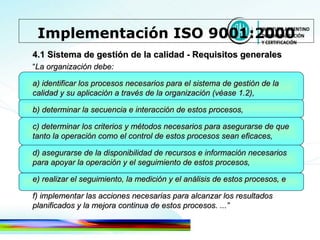 4.1 Sistema de gestión de la calidad - Requisitos generales “ La organización debe: a) identificar los procesos necesarios para el sistema de gestión de la calidad y su aplicación a través de la organización (véase 1.2), b) determinar la secuencia e interacción de estos procesos, c) determinar los criterios y métodos necesarios para asegurarse de que tanto la operación como el control de estos   procesos sean eficaces, d) asegurarse de la disponibilidad de recursos e información necesarios para apoyar la operación y el seguimiento de estos procesos, e) realizar el seguimiento, la medición y el análisis de estos procesos, e f) implementar las acciones necesarias para alcanzar los resultados planificados y la mejora continua de estos procesos. ...” Implementación ISO 9001:2000 