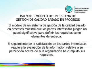 El modelo de un sistema de gestión de la calidad basado en procesos muestra que las partes interesadas juegan un papel significativo para definir los requisitos como elementos de entrada.  El seguimiento de la satisfacción de las partes interesadas requiere la evaluación de la información relativa a su percepción acerca de si la organización ha cumplido sus requisitos.  ISO 9001 - MODELO DE UN SISTEMA DE GESTION DE CALIDAD BASADO EN PROCESOS 