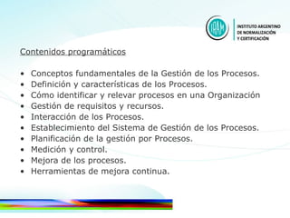 Contenidos programáticos Conceptos fundamentales de la Gestión de los Procesos.  Definición y características de los Procesos. Cómo identificar y relevar procesos en una Organización Gestión de requisitos y recursos. Interacción de los Procesos. Establecimiento del Sistema de Gestión de los Procesos. Planificación de la gestión por Procesos. Medición y control. Mejora de los procesos. Herramientas de mejora continua. 