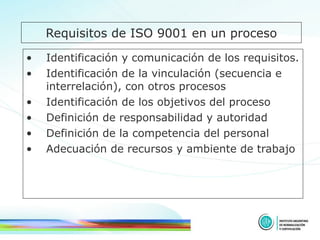 Requisitos de ISO 9001 en un proceso Identificación y comunicación de los requisitos. Identificación de la vinculación (secuencia e interrelación), con otros procesos Identificación de los objetivos del proceso Definición de responsabilidad y autoridad Definición de la competencia del personal  Adecuación de recursos y ambiente de trabajo 