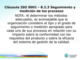 Cláusula ISO 9001 - 8.2.3 Seguimiento y medición de los procesos NOTA: Al determinar los métodos adecuados, es aconsejable que la organización considere el tipo y el grado de seguimiento o medición apropiado para cada uno de sus procesos en relación con su impacto sobre la conformidad con los requisitos del producto y sobre la eficacia del sistema de gestión de la calidad. 