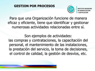Para que una Organización funcione de manera eficaz y eficiente, tiene que identificar y gestionar numerosas actividades relacionadas entre sí. Son ejemplos de actividades: las compras y contrataciones, la capacitación del personal, el mantenimiento de las instalaciones, la prestación del servicio, la toma de decisiones, el control de calidad, la gestión de desvíos, etc. GESTION POR PROCESOS 