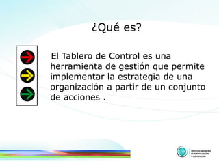 ¿Qué es? El Tablero de Control es una herramienta de gestión que permite implementar la estrategia de una organización a partir de un conjunto de acciones . 