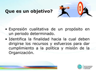Que es un objetivo?   Expresión cualitativa de un propósito en un periodo determinado. Identifica la finalidad hacia la cual deben dirigirse los recursos y esfuerzos para dar cumplimiento a la política y misión de la Organización.  