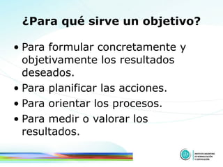 ¿Para qué sirve un objetivo? Para formular concretamente y objetivamente los resultados deseados.  Para planificar las acciones.  Para orientar los procesos.  Para medir o valorar los resultados.  