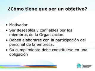 ¿Cómo tiene que ser un objetivo? Motivador Ser deseables y confiables por los miembros de la Organización. Deben elaborarse con la participación del personal de la empresa.  Su cumplimiento debe constituirse en una obligación 