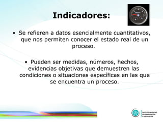 Indicadores: Se refieren a datos esencialmente cuantitativos, que nos permiten conocer el estado real de un proceso.  Pueden ser medidas, números, hechos, evidencias objetivas que demuestren las  condiciones o situaciones específicas en las que se encuentra un proceso. 