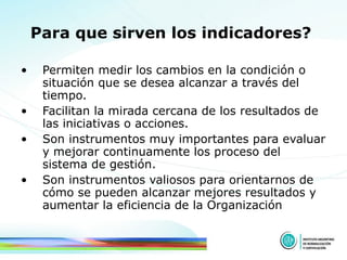 Para que sirven los indicadores?   Permiten medir los cambios en la condición o situación que se desea alcanzar a través del tiempo.  Facilitan la mirada cercana de los resultados de las iniciativas o acciones.  Son instrumentos muy importantes para evaluar y mejorar continuamente los proceso del sistema de gestión.  Son instrumentos valiosos para orientarnos de cómo se pueden alcanzar mejores   resultados y aumentar la eficiencia de la Organización 